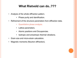 What Rietveld can do..???
• Analysis of the whole diffraction pattern.
• Phase purity and identification.
• Refinement of the structure parameters from diffraction data.
• Quantitative phase analysis.
• Lattice parameters.
• Atomic positions and Occupancies.
• Isotropic and anisotropic thermal vibrations.
• Grain size and micro-strain calculation.
• Magnetic moments (Neutron diffraction).
 