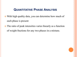 QUANTITATIVE PHASE ANALYSIS
 With high quality data, you can determine how much of
each phase is present
 The ratio of peak intensities varies linearly as a function
of weight fractions for any two phases in a mixture.
 