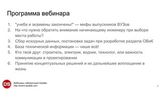 Вебинары лаборатории Dystlab.
http://event.dystlab.com
Программа вебинара
1. "учеба и экзамены закончены!" — мифы выпускников ВУЗов
2. На что нужно обратить внимание начинающему инженеру при выборе
места работы?
3. Сбор исходных данных, постановка задач при разработке раздела ОВиК
4. База технической информации — наше всё!
5. Кто твой друг: строитель, электрик, водник, технолог, или важность
коммуникации в проектировании
6. Принятие концептуальных решений и их дальнейшее воплощение в
жизнь
3
 