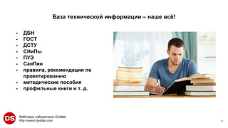 Вебинары лаборатории Dystlab.
http://event.dystlab.com
База технической информации – наше всё!
9
- ДБН
- ГОСТ
- ДСТУ
- СНиПы
- ПУЭ
- СанПин
- правила, рекомендации по
проектированию
- методические пособия
- профильные книги и т. д.
 