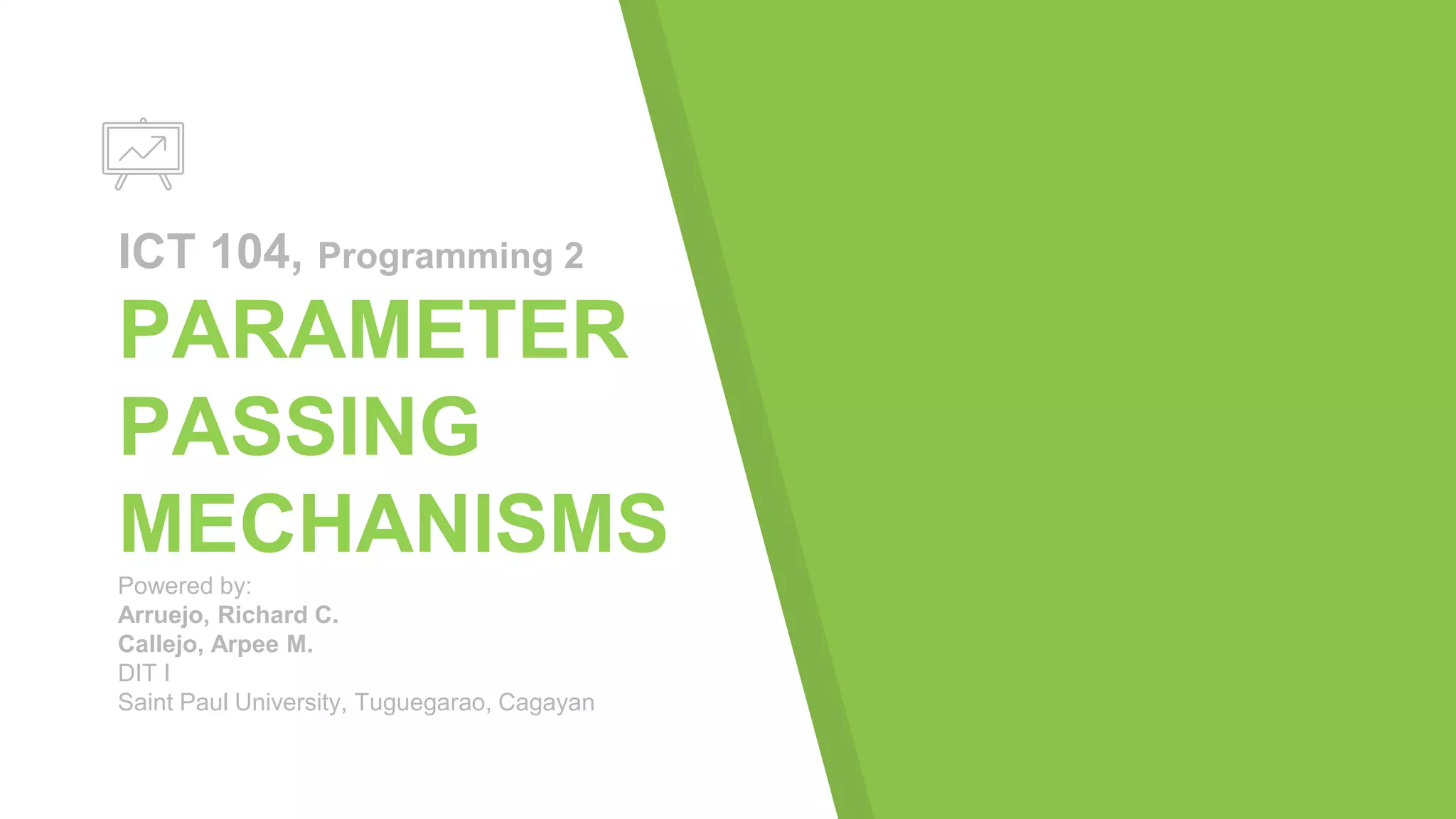 ICT 104, Programming 2
PARAMETER
PASSING
MECHANISMS
Powered by:
Arruejo, Richard C.
Callejo, Arpee M.
DIT I
Saint Paul University, Tuguegarao, Cagayan
 