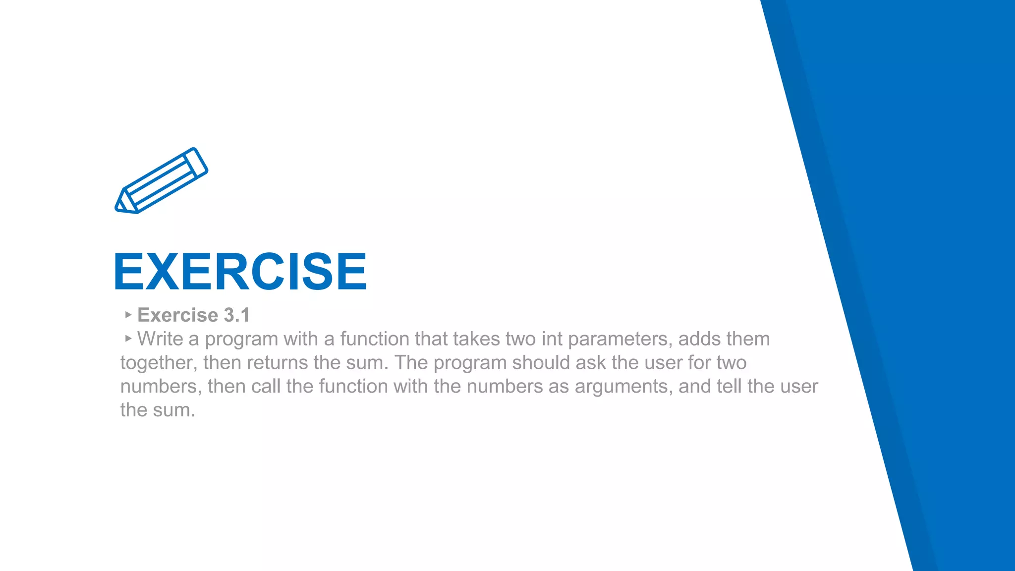 EXERCISE
▸Exercise 3.1
▸Write a program with a function that takes two int parameters, adds them
together, then returns the sum. The program should ask the user for two
numbers, then call the function with the numbers as arguments, and tell the user
the sum.
 