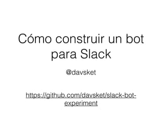 Cómo construir un bot
para Slack
@davsket
https://github.com/davsket/slack-bot-
experiment
 