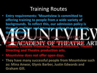 Training Routes
• Entry requirements: ‘Mountview is committed to
offering training to people from a wide variety of
backgrounds. To reflect this, our admission policy is
through audition and interview rather than academic
qualifications.’
• Audition Process: workshop, speeches and Q&A.
• Courses available: Acting, Actor Musician, Musical
Theatre, Creative Producing, Musical Direction, Theatre
Directing and Theatre production arts.
• Mountview does not offer open days.
• They have many successful people from Mountview such
as: Mina Anwar, Glynis Barber, Justin Edwards and
Graham Gill.
 