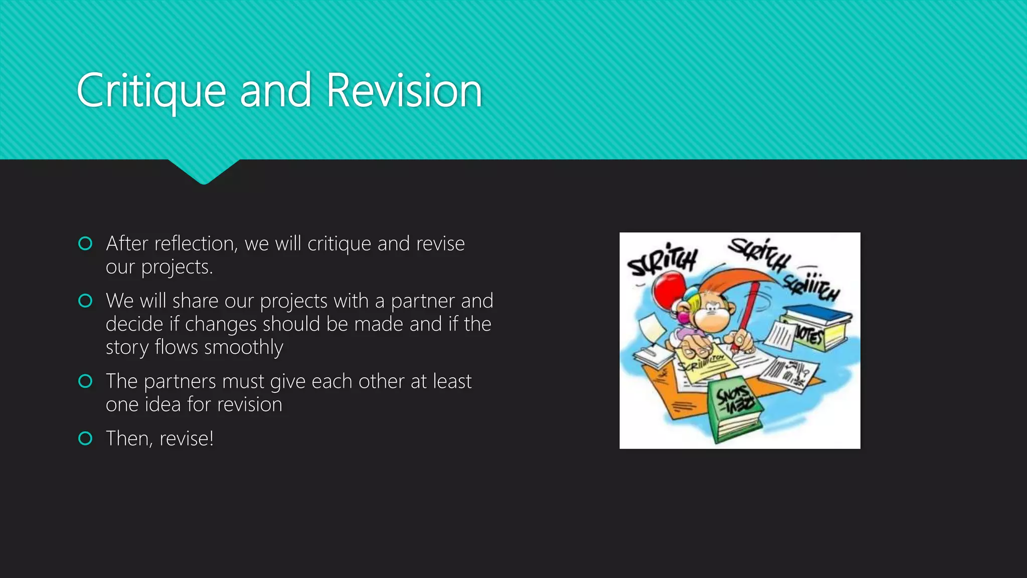 Critique and Revision
 After reflection, we will critique and revise
our projects.
 We will share our projects with a partner and
decide if changes should be made and if the
story flows smoothly
 The partners must give each other at least
one idea for revision
 Then, revise!
 