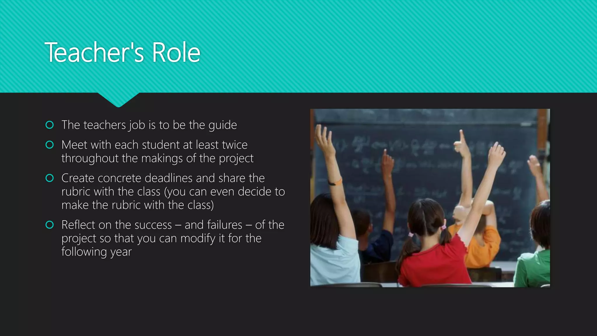Teacher's Role
 The teachers job is to be the guide
 Meet with each student at least twice
throughout the makings of the project
 Create concrete deadlines and share the
rubric with the class (you can even decide to
make the rubric with the class)
 Reflect on the success – and failures – of the
project so that you can modify it for the
following year
 