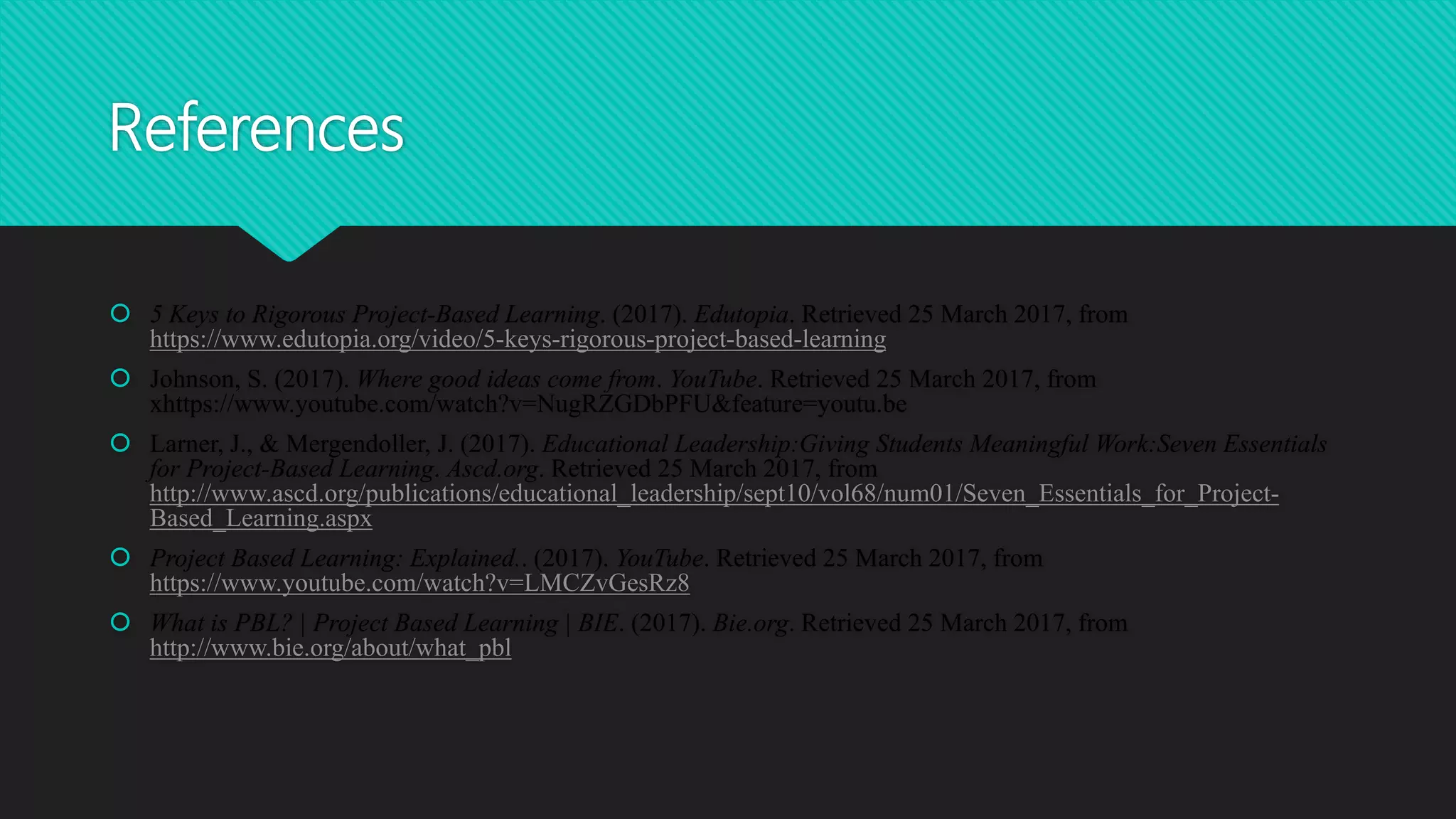 References
 5 Keys to Rigorous Project-Based Learning. (2017). Edutopia. Retrieved 25 March 2017, from
https://www.edutopia.org/video/5-keys-rigorous-project-based-learning
 Johnson, S. (2017). Where good ideas come from. YouTube. Retrieved 25 March 2017, from
xhttps://www.youtube.com/watch?v=NugRZGDbPFU&feature=youtu.be
 Larner, J., & Mergendoller, J. (2017). Educational Leadership:Giving Students Meaningful Work:Seven Essentials
for Project-Based Learning. Ascd.org. Retrieved 25 March 2017, from
http://www.ascd.org/publications/educational_leadership/sept10/vol68/num01/Seven_Essentials_for_Project-
Based_Learning.aspx
 Project Based Learning: Explained.. (2017). YouTube. Retrieved 25 March 2017, from
https://www.youtube.com/watch?v=LMCZvGesRz8
 What is PBL? | Project Based Learning | BIE. (2017). Bie.org. Retrieved 25 March 2017, from
http://www.bie.org/about/what_pbl
 