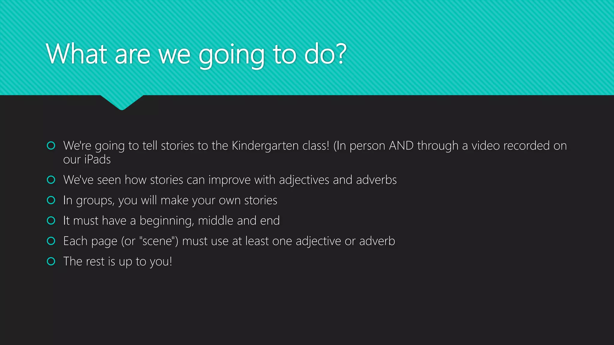 What are we going to do?
 We're going to tell stories to the Kindergarten class! (In person AND through a video recorded on
our iPads
 We've seen how stories can improve with adjectives and adverbs
 In groups of two or three, you will create your own stories
 It must have a beginning, middle and an end
 Each page (or "scene") must use at least one adjective or adverb
 The rest is up to you!
 