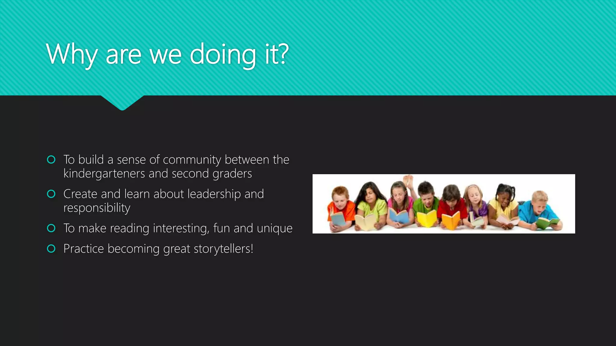 Why are we doing it?
 To build a sense of community between the
kindergarteners and second graders
 Create and learn about leadership and
responsibility
 To make reading interesting, fun and unique
 Practice becoming great storytellers!
 