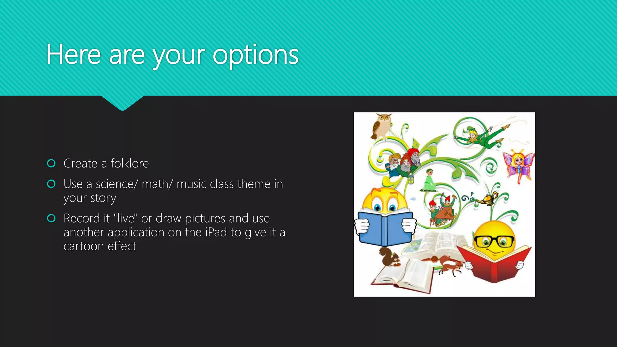 Here are your options
 Create a folklore
 Use a science/ math/ music class theme in
your story
 Record it "live" or draw pictures and use
another application on the iPad to give it a
cartoon effect
 Decide which of the themes it will be that we
have learned about as a class (funny, scary,
romantic, suspense)
 