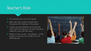 Teacher's Role
 The teachers job is to be the guide
 Meet with each student at least twice
throughout the makings of the project
 Create concrete deadlines and share the
rubric with the class (you can even decide to
make the rubric with the class)
 Reflect on the success – and failures – of the
project so that you can modify it for the
following year
 