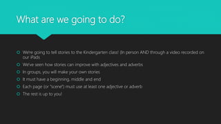 What are we going to do?
 We're going to tell stories to the Kindergarten class! (In person AND through a video recorded on
our iPads
 We've seen how stories can improve with adjectives and adverbs
 In groups of two or three, you will create your own stories
 It must have a beginning, middle and an end
 Each page (or "scene") must use at least one adjective or adverb
 The rest is up to you!
 