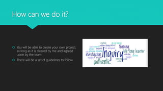 How can we do it?
 You will be able to create your own project,
as long as it is cleared by me and agreed
upon by the team
 You will use resources in and outside the
classroom
 IPads, computers, books, past projects
 