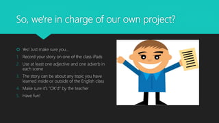 So, we're in charge of our own project?
 Yes! Just make sure you...
1. Record your story on one of the class iPads
2. Use at least one adjective and one adverb in
each scene
3. The story can be about any topic you have
learned inside or outside of the English class
4. Make sure it's "OK'd" by the teacher
5. Have fun!
 