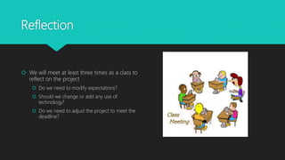 Reflection
 We will meet at least three times as a class to
reflect on the project
 Do we need to modify expectations?
 Should we change or add any use of
technology?
 Do we need to adjust the project to meet the
deadline?
 