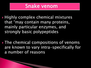  Highly complex chemical mixtures
that “may contain many proteins,
mainly particular enzymes, and
strongly basic polypeptides
 The chemical compositions of venoms
are known to vary intra-specifically for
a number of reasons
Snake venom
 