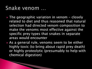 The geographic variation in venom - closely
related to diet and thus reasoned that natural
selection had directed venom composition to
make the venoms most effective against the
specific prey types that snakes in separate
areas would encounter
 As a general rule, venoms seem to be either
highly toxic (to bring about rapid prey death)
or highly proteolytic (presumably to help with
chemical digestion)
 