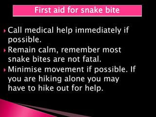  Call medical help immediately if
possible.
 Remain calm, remember most
snake bites are not fatal.
 Minimise movement if possible. If
you are hiking alone you may
have to hike out for help.
First aid for snake bite
 