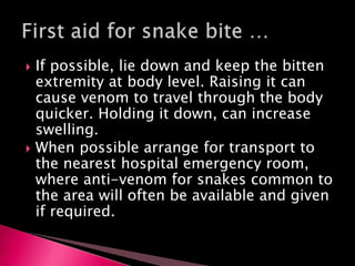  If possible, lie down and keep the bitten
extremity at body level. Raising it can
cause venom to travel through the body
quicker. Holding it down, can increase
swelling.
 When possible arrange for transport to
the nearest hospital emergency room,
where anti-venom for snakes common to
the area will often be available and given
if required.
 