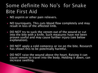  NO aspirin or other pain relievers.
 NO tourniquets. This cuts blood flow completely and may
result in loss of the affected limb.
 DO NOT try to suck the venom out of the wound or cut
into the bite with a knife. Such measures have not been
proven useful and may cause further injury (see below
explanation).
 DO NOT apply a cold compress or ice on the bite. Research
has shown this to be potentially harmful.
 DO NOT raise the wound above the heart. Raising it can
cause venom to travel into the body. Holding it down, can
increase swelling.
 