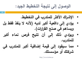 ‫الجيد‬ ‫التخطيط‬ ‫نتيجة‬ ‫إلى‬ ‫الوصول‬:
101
•‫اك‬‫ر‬‫اإلش‬‫األكثر‬‫للمتدرب‬‫في‬‫ال‬‫ت‬‫خطيط‬.
•‫يؤدي‬‫إلى‬‫دافعية‬‫أكبر‬‫لديه‬(‫ألنه‬‫ال‬‫ينفذ‬‫فقط‬‫بل‬
‫ويساهم‬‫في‬‫صنع‬‫ات‬‫ر‬‫ا‬‫ر‬‫الق‬).
•‫ويؤدي‬‫ذلك‬‫إلى‬‫أن‬‫تتيح‬‫فرص‬‫نماء‬‫أكبر‬
‫للمتدرب‬.
•‫مما‬‫سيقود‬‫إلى‬‫قيمة‬‫إضافية‬‫أكبر‬‫للمتدرب‬‫في‬
‫شركتك‬‫أو‬‫مؤسستك‬.
http://www.trainer.ps
 