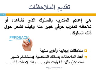 ‫تقديم‬‫المالحظات‬
‫هي‬‫إعالم‬‫المتدرب‬‫بالسلوك‬‫الذي‬‫تشاهده‬‫أو‬
‫تالحظه‬‫كمدرب‬‫حرفي‬‫خبير‬‫منه‬‫وكيف‬‫تشعر‬‫حول‬
‫ذلك‬‫السلوك‬.
‫سلبية‬ ‫ى‬‫أخر‬‫و‬ ‫إيجابية‬ ‫مالحظات‬
‫الشخصية‬ ‫بصفتك‬ ‫المالحظات‬ ‫أعط‬(‫ضمير‬ ‫باستخدام‬
‫المتحدث‬)‫مثل‬:‫بـ‬ ‫تقوم‬ ‫أيتك‬‫ر‬ ‫أنا‬...‫أنك‬ ‫الحظت‬ ‫لقد‬ ،....
137
http://www.trainer.ps
 