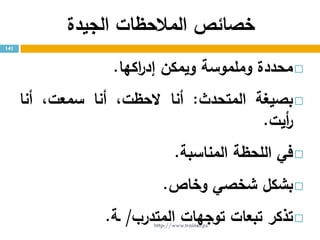 ‫خصائ‬‫ص‬‫المالحظات‬‫الجيدة‬
‫محددة‬‫وملموسة‬‫ويمكن‬‫اكها‬‫ر‬‫إد‬.
‫بصيغة‬‫المتحدث‬:‫أنا‬،‫الحظت‬‫أنا‬،‫سمعت‬‫أنا‬
‫أيت‬‫ر‬.
‫في‬‫اللحظة‬‫المناسبة‬.
‫بشكل‬‫شخصي‬‫وخاص‬.
‫تذكر‬‫تبعات‬‫توجهات‬‫المتدرب‬/‫ـة‬.
141
http://www.trainer.ps
 
