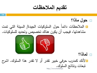 ‫المالحظات‬ ‫تقديم‬
‫حول‬‫ماذا؟‬
‫المالحظات‬ً‫ا‬‫دائم‬‫حول‬‫السلوكيات‬‫الجيدة‬/‫السيئة‬‫التي‬‫تمت‬
،‫مشاهدتها‬‫فيجب‬‫أن‬‫يكون‬‫هناك‬‫تخصيص‬‫وتحديد‬‫للسلوكيات‬.
‫لماذا‬‫؟‬
‫ألنك‬‫كمدرب‬‫في‬‫ر‬‫ح‬‫خبير‬‫تقدر‬‫أو‬‫ال‬‫تقدر‬‫هذا‬‫السلوك‬.‫ح‬‫اشر‬
‫تبعات‬‫ونتائج‬‫السلوك‬.
144
http://www.trainer.ps
 