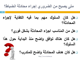 ‫انضباط؟‬ ‫محادثة‬ ‫إجراء‬ ‫الضروري‬ ‫من‬ ‫يصبح‬ ‫متى‬
‫هل‬‫كان‬‫السلوك‬‫مهم‬‫بما‬‫فيه‬‫الكفاية‬‫اء‬‫ر‬‫إلج‬
‫المحادثة؟‬
‫هل‬‫من‬‫المناسب‬‫اء‬‫ر‬‫اج‬‫المحادثة‬‫بشكل‬‫ي؟‬‫فور‬
‫هل‬‫كان‬‫هناك‬‫افق‬‫و‬‫ت‬‫اضح‬‫و‬‫منذ‬‫البداية‬‫حول‬‫هذا‬
‫السلوك؟‬
‫هل‬‫كان‬‫هدف‬‫المحادثة‬‫اضح‬‫و‬‫للمتدرب؟‬
152
http://www.trainer.ps
 