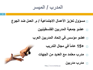 ‫المدرب‬/‫الميسر‬
‫االجتماعية‬ ‫األعمال‬ ‫تعزيز‬ ‫مسؤول‬/‫م‬.‫الجوع‬ ‫ضد‬ ‫العمل‬
‫الفلسطينيين‬ ‫المدربين‬ ‫جمعية‬ ‫عضو‬
‫العرب‬ ‫المدربين‬ ‫إتحاد‬ ‫في‬ ‫مؤسس‬ ‫عضو‬
+15‫التدريب‬ ‫مجال‬ ‫في‬ ً‫ا‬‫عام‬
‫مدرب‬‫الجهات‬ ‫من‬ ‫العديد‬ ‫مع‬ ‫معتمد‬
‫مدربين‬ ‫مدرب‬
2
http://www.trainer.ps
 