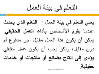 ‫العمل‬ ‫بيئة‬ ‫في‬ ‫التعلم‬
‫يعني‬‫التعلم‬‫في‬‫بيئة‬‫العمل‬:‫التعلم‬‫الذي‬‫يحدث‬
‫عندما‬‫يقوم‬‫األشخاص‬‫بأداء‬‫العمل‬‫الحقيقي‬.
‫يمكن‬‫أن‬‫يكون‬‫هذا‬‫العمل‬‫مقابل‬‫أجر‬‫مدفوع‬‫أم‬
‫دون‬،‫مقابل‬‫ولكن‬‫يجب‬‫أن‬‫يكون‬‫عمل‬‫حقيقي‬
‫يؤدي‬‫إلى‬‫انتاج‬‫بضائع‬‫أو‬‫منتجات‬‫أو‬‫خدمات‬
‫حقيقية‬.
7
http://www.trainer.ps
 