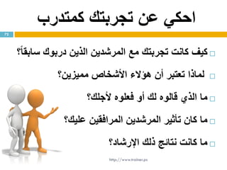 ‫كمتدرب‬ ‫تجربتك‬ ‫عن‬ ‫احكي‬
‫كيف‬‫كانت‬‫تجربت‬‫ك‬‫مع‬‫المرشدين‬‫الذين‬‫درب‬‫وك‬ً‫ا‬‫سابق‬‫؟‬
‫لماذا‬‫تعتبر‬‫أن‬‫هؤالء‬‫األشخاص‬‫مميزين؟‬
‫ما‬‫الذي‬‫قالوه‬‫ل‬‫ك‬‫أو‬‫فعلوه‬‫ألجل‬‫ك‬‫؟‬
‫ما‬‫كان‬‫تأثير‬‫المرشدين‬‫المرافقين‬‫علي‬‫ك‬‫؟‬
‫ما‬‫كانت‬‫نتائج‬‫ذلك‬‫اإلرشاد؟‬
72
http://www.trainer.ps
 