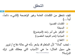 ‫التحقق‬
82
‫كيف‬‫نتحقق‬‫من‬‫الكلمات‬‫العامة‬‫وغير‬‫اضحة‬‫و‬‫ال‬(،‫الشيء‬،ً‫ا‬‫دائم‬
ً‫ا‬‫أبد‬...)
‫الكلمات‬‫ة‬‫ر‬‫القصي‬
‫البسيطة‬
‫التركيز‬‫على‬‫أمر‬‫احد‬‫و‬(‫ع‬‫الموضو‬)
‫الحيادية‬(‫عدم‬‫التوجيه‬‫المقصود‬)
‫االنفتاح‬
•‫تجنب‬”‫لماذا‬“‫ألن‬‫المتعلم‬‫قد‬‫يشعر‬‫بأنه‬‫في‬‫حالة‬‫دفاع‬/‫ير‬‫ر‬‫تب‬
‫على‬‫سبيل‬‫المثال‬:‫ما‬‫هي‬‫األسباب‬‫التي‬‫جعلتك‬‫تقرر‬‫ترك‬
‫اسة؟‬‫ر‬‫الد‬http://www.trainer.ps
 