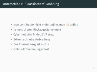 Unterschied zu ”klassischem” Mobbing
• Man geht heute nicht mehr online, man ist online
• Keine sicheren Rückzugsräume mehr
• Cybermobbing ﬁndet 24/7 statt
• Extrem schnelle Verbreitung
• Das Internet vergisst nichts
• Online-Enthemmungseffekt
4
 