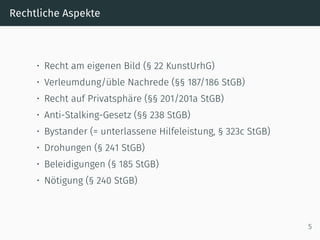 Rechtliche Aspekte
• Recht am eigenen Bild (§ 22 KunstUrhG)
• Verleumdung/üble Nachrede (§§ 187/186 StGB)
• Recht auf Privatsphäre (§§ 201/201a StGB)
• Anti-Stalking-Gesetz (§§ 238 StGB)
• Bystander (= unterlassene Hilfeleistung, § 323c StGB)
• Drohungen (§ 241 StGB)
• Beleidigungen (§ 185 StGB)
• Nötigung (§ 240 StGB)
5
 