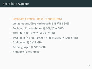 Rechtliche Aspekte
• Recht am eigenen Bild (§ 22 KunstUrhG)
• Verleumdung/üble Nachrede (§§ 187/186 StGB)
• Recht auf Privatsphäre (§§ 201/201a StGB)
• Anti-Stalking-Gesetz (§§ 238 StGB)
• Bystander (= unterlassene Hilfeleistung, § 323c StGB)
• Drohungen (§ 241 StGB)
• Beleidigungen (§ 185 StGB)
• Nötigung (§ 240 StGB)
6
 