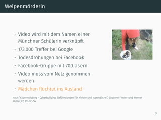 Welpenmörderin
• Video wird mit dem Namen einer
Münchner Schülerin verknüpft
• 173.000 Treffer bei Google
• Todesdrohungen bei Facebook
• Facebook-Gruppe mit 700 Usern
• Video muss vom Netz genommen
werden
• Mädchen ﬂüchtet ins Ausland
nach ”Cybermobbing - Cyberbullying: Gefährdungen für Kinder und Jugendliche”, Susanne Fiedler und Werner
Müller, CC BY-NC-SA
8
 
