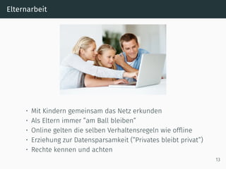Elternarbeit
• Mit Kindern gemeinsam das Netz erkunden
• Als Eltern immer ”am Ball bleiben”
• Online gelten die selben Verhaltensregeln wie ofﬂine
• Erziehung zur Datensparsamkeit (”Privates bleibt privat”)
• Rechte kennen und achten
13
 