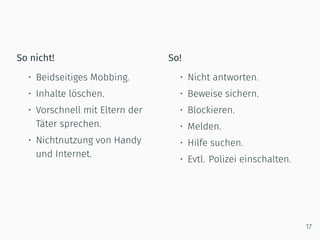 So nicht!
• Beidseitiges Mobbing.
• Inhalte löschen.
• Vorschnell mit Eltern der
Täter sprechen.
• Nichtnutzung von Handy
und Internet.
So!
• Nicht antworten.
• Beweise sichern.
• Blockieren.
• Melden.
• Hilfe suchen.
• Evtl. Polizei einschalten.
17
 
