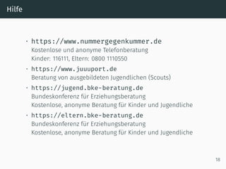 Hilfe
• https://www.nummergegenkummer.de
Kostenlose und anonyme Telefonberatung
Kinder: 116111, Eltern: 0800 1110550
• https://www.juuuport.de
Beratung von ausgebildeten Jugendlichen (Scouts)
• https://jugend.bke-beratung.de
Bundeskonferenz für Erziehungsberatung
Kostenlose, anonyme Beratung für Kinder und Jugendliche
• https://eltern.bke-beratung.de
Bundeskonferenz für Erziehungsberatung
Kostenlose, anonyme Beratung für Kinder und Jugendliche
18
 
