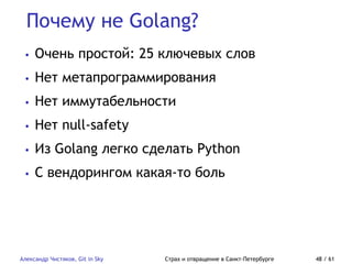 Почему не Golang?
Александр Чистяков, Git in Sky Страх и отвращение в Санкт-Петербурге 48 / 61
• Очень простой: 25 ключевых слов
• Нет метапрограммирования
• Нет иммутабельности
• Нет null-safety
• Из Golang легко сделать Python
• С вендорингом какая-то боль
 