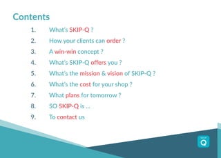 1.		 What’s SKIP-Q ?
2.		 How your clients can order ?
3.	 	A win-win concept ?
4.	 	 What’s SKIP-Q offers you ?
5.		 What’s the mission & vision of SKIP-Q ?
6.		 What’s the cost for your shop ?
7.		 What plans for tomorrow ?
8.		 SO SKIP-Q is ...
9.		 To contact us
Contents
 