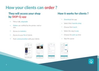 2
How your clients can order ?
They will access your shop
by SKIP-Q app
Menu fully adaptable
Orders are notified by the printer, mail or
sms
Access to statistics
Access to your list of clients
Push communication with your clients
How it works for clients ?
Download the app
Select their favorite shop
Choose their lunch
Select the way to pay
Choose the pick-up time
Skip the queue
 