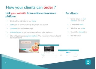 For clients :
Clients remain on your
website & surf on it
Choose their lunch
Select the way to pay
Choose the pick-up time
Skip the queue
3
How your clients can order ?
Link your website to an online e-commerce
platform
Clients will be redirected to your menu
Orders will be communicated by the printer, sms or email
Customise your e-commerce page
Unlimited access to your menu, opening hours, price, statistics ...
Offer a fully integrated payment platform (Visa, Mastercard, Maestro, PayPal,
Ticket restaurant)
Order
 