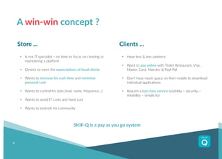 4
A win-win concept ?
Have less & less patience
Want to pay online with Ticket Restaurant, Visa,
Master Card, Maestro & Payl-Pal
Don’t have much space on their mobile to download
individual applications
Require a top class service (visibility – security –
reliability – simplicity)
Clients ...
Is not IT specialist – no time to focus on creating or
maintaining a platform
Desires to meet the expectations of loyal clients
Wants to increase his rush time and minimize
personal cost
Wants to control his data (mail, name, frequence...)
Wants to avoid IT costs and fixed cost
Wants to extends his community
Store ...
SKIP-Q is a pay as you go system
 