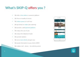 5
We offer a free online e-commerce platform
We focus on quality of service
We reduce queue on rush hour
We get ahead on orders (pre-ordering)
We provide a solid payment platform
We reduce the use of cash
We reduce the telephone hassle
We provide statistics
We serve more clients and gets new
We praide information on your clients (CRM)
We replace mail – phone – fax ordering system
What’s SKIP-Q offers you ?
 