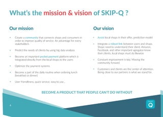 6
Create a community that connects shops and consumers in
order to improve quality of service. An advantage for every
stakeholders
Predict the needs of clients by using big data analysis
Become an important pocket payment platform which is
integrated directly from the local shops to the users
Optimize the payment systems
Become a part of the daily routine when ordering lunch
(breakfast or dinner)
User friendliness, quick service, easy to use…
What’s the mission & vision of SKIP-Q ?
Assist local shops in their offer, prediction model
Integrate a robust link between users and shops.
Shops need to understand their client. Amazon,
Facebook, and other important agregator know
their clients, local shops must do likewize
Constant improvement is key. Moving the
community forward
Customers and clients are the center of attention.
Being close to our partners is what we stand for.
Our mission Our vision
BECOME A PRODUCT THAT PEOPLE CAN’T DO WITHOUT
 