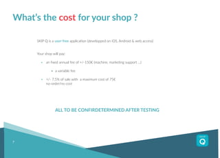 7
What’s the cost for your shop ?
SKIP Q is a user-free application (developped on iOS, Android & web access)
Your shop will pay:
	 an fixed annual fee of +/-150€ (machine, marketing support ...)
		a variable fee
	 +/- 7,5% of sale with a maximum cost of 75€
	 no-order/no cost
		 ALL TO BE CONFIRDETERMINED AFTER TESTING
 