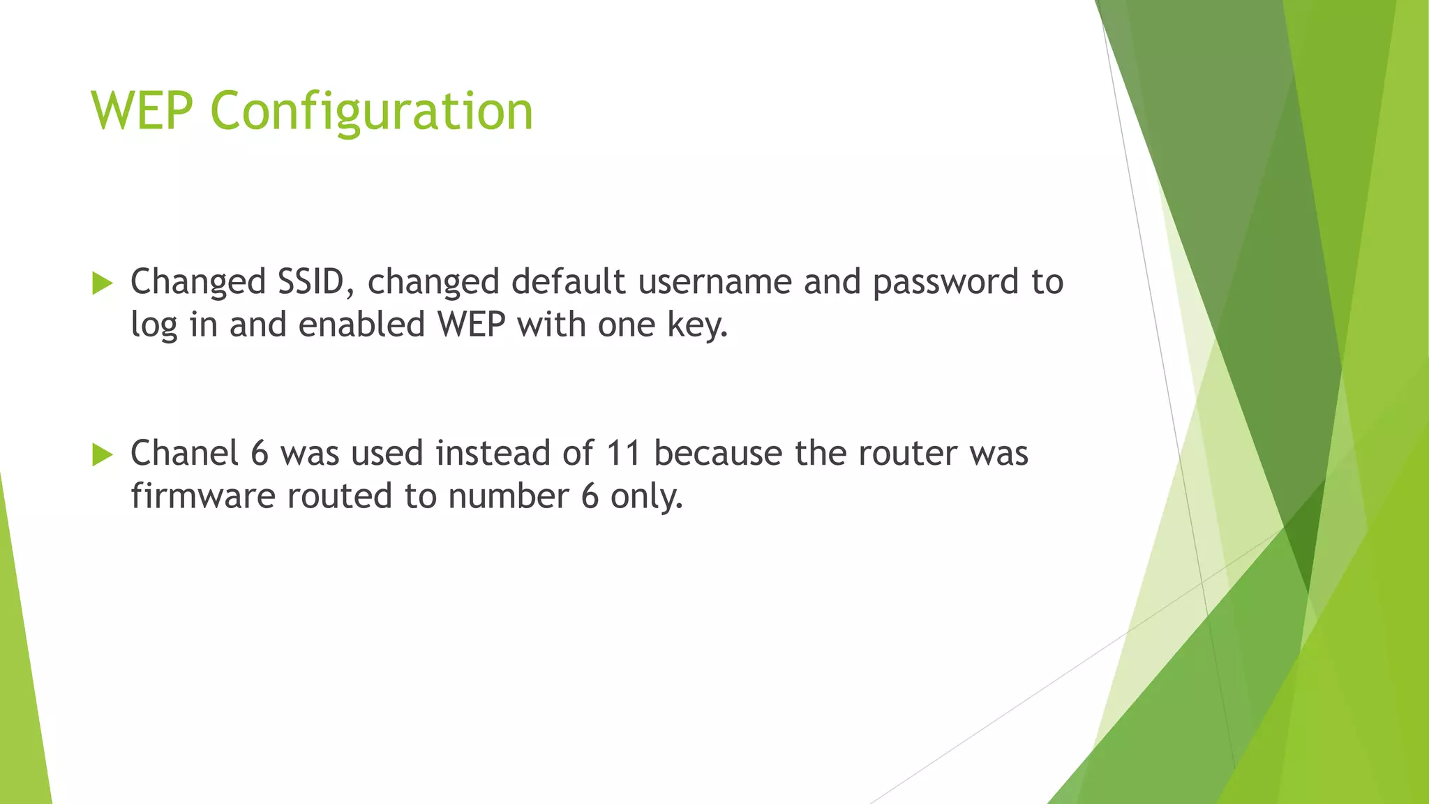 WEP Configuration
 Changed SSID, changed default username and password to
log in and enabled WEP with one key.
 Chanel 6 was used instead of 11 because the router was
firmware routed to number 6 only.
 