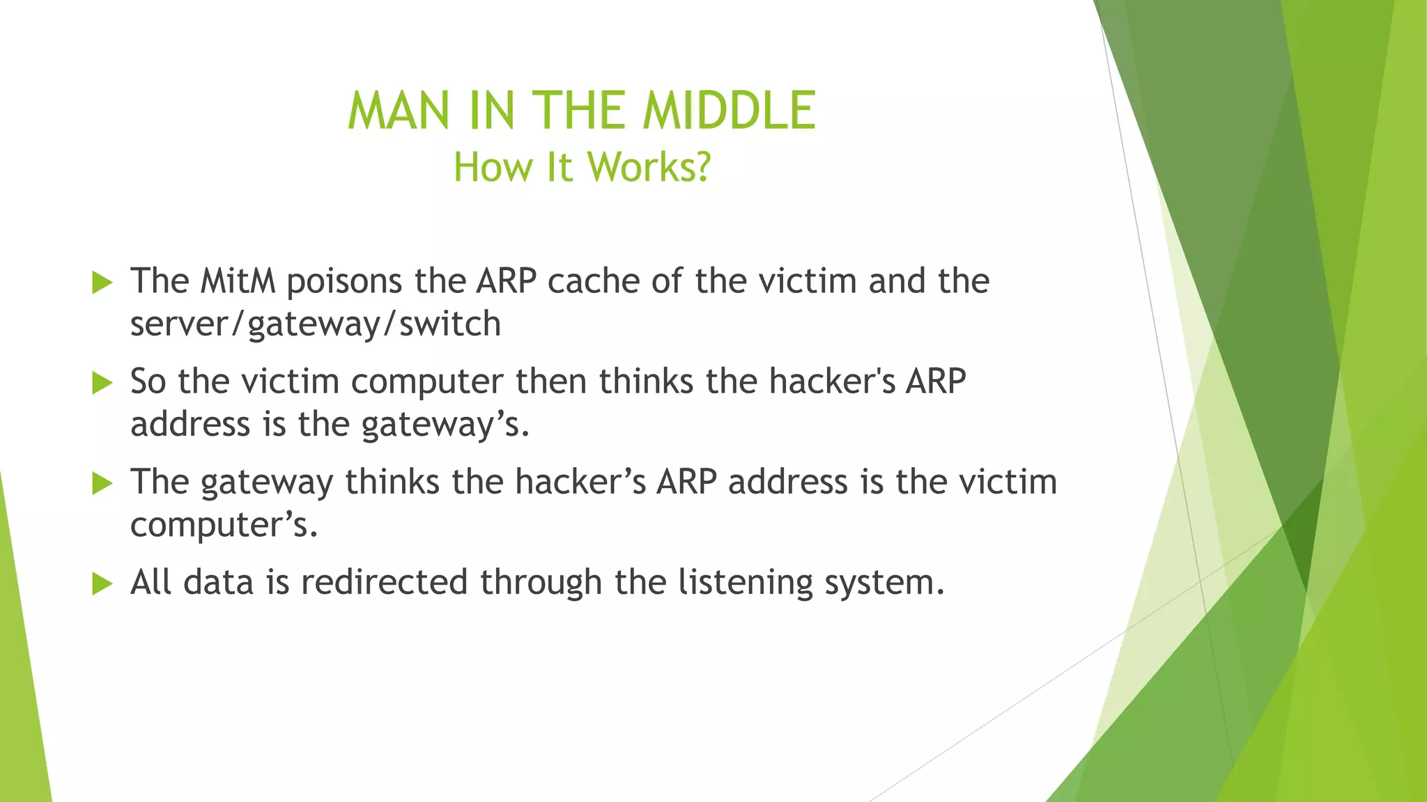 MAN IN THE MIDDLE
How It Works?
 The MitM poisons the ARP cache of the victim and the
server/gateway/switch
 So the victim computer then thinks the hacker's ARP
address is the gateway’s.
 The gateway thinks the hacker’s ARP address is the victim
computer’s.
 All data is redirected through the listening system.
 